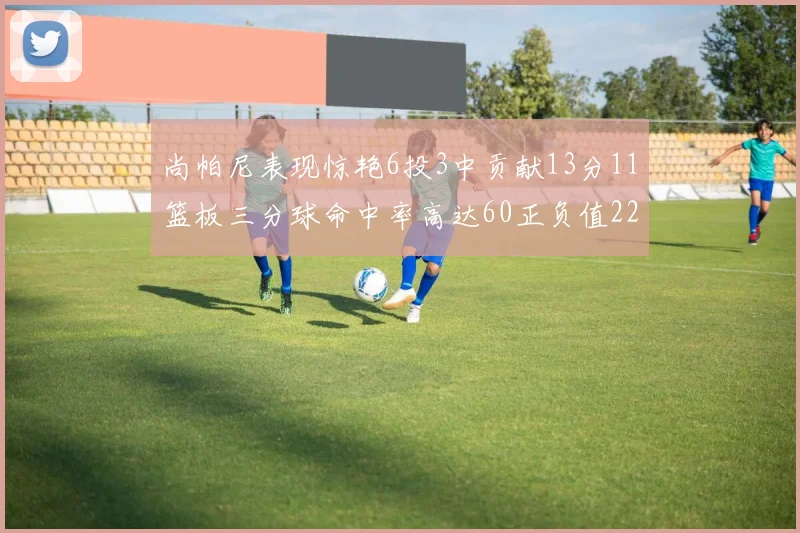 尚帕尼表现惊艳6投3中贡献13分11篮板三分球命中率高达60正负值22