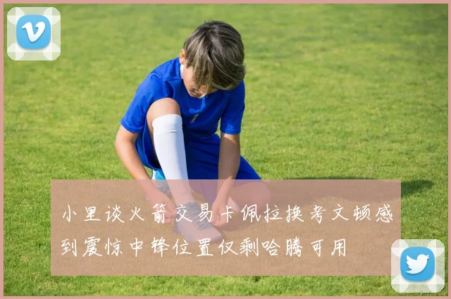 小里谈火箭交易卡佩拉换考文顿感到震惊中锋位置仅剩哈腾可用