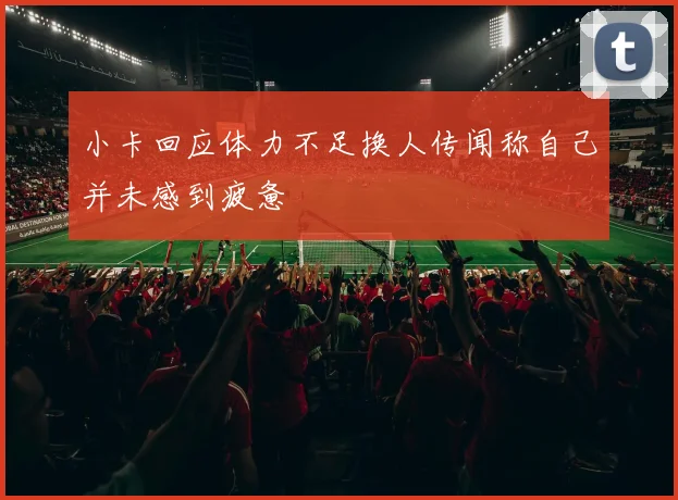小卡回应体力不足换人传闻称自己并未感到疲惫