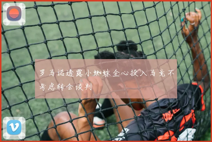 罗马诺透露小蜘蛛全心投入马竞不考虑转会谈判