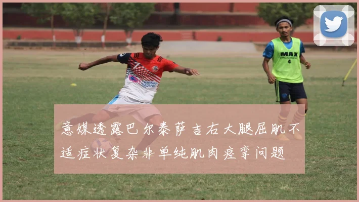 意媒透露巴尔泰萨吉右大腿屈肌不适症状复杂非单纯肌肉痉挛问题