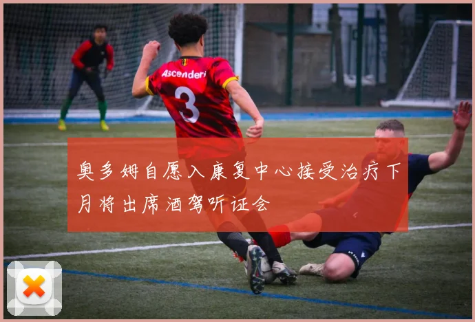 奥多姆自愿入康复中心接受治疗下月将出席酒驾听证会