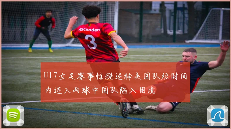 U17女足赛事惊现逆转美国队短时间内连入两球中国队陷入困境
