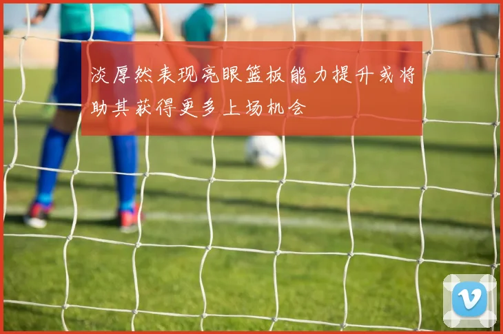 淡厚然表现亮眼篮板能力提升或将助其获得更多上场机会