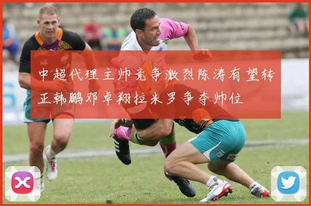 中超代理主帅竞争激烈陈涛有望转正韩鹏邓卓翔拉米罗争夺帅位