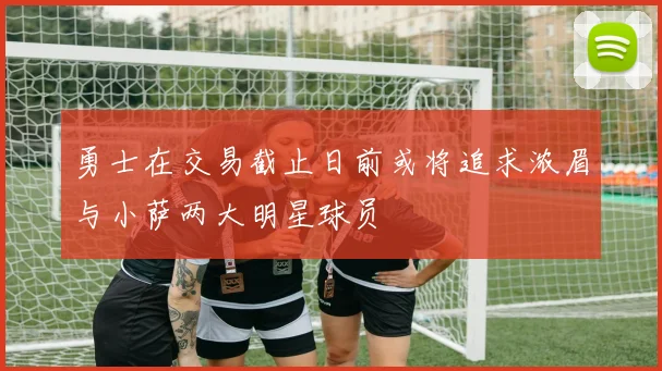 勇士在交易截止日前或将追求浓眉与小萨两大明星球员