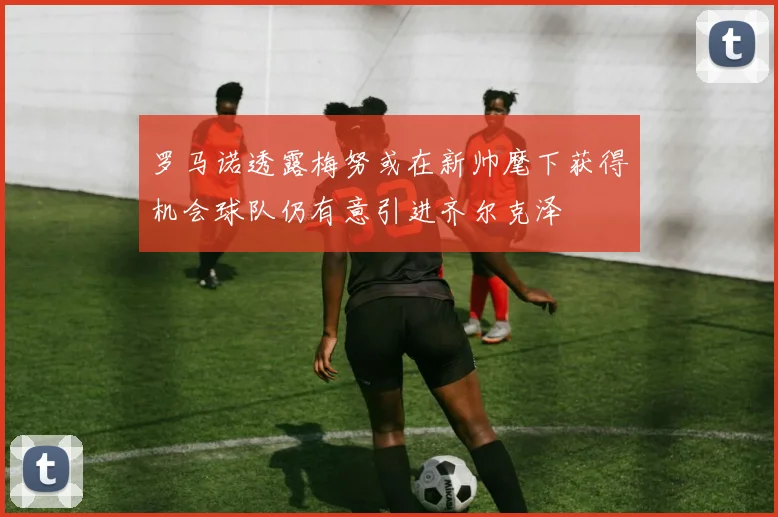 罗马诺透露梅努或在新帅麾下获得机会球队仍有意引进齐尔克泽