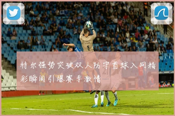 特尔强势突破双人防守首球入网精彩瞬间引爆赛季激情
