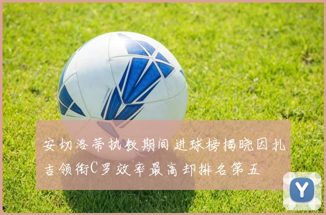安切洛蒂执教期间进球榜揭晓因扎吉领衔C罗效率最高却排名第五