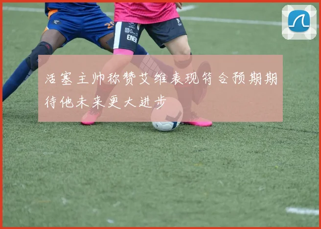 活塞主帅称赞艾维表现符合预期期待他未来更大进步