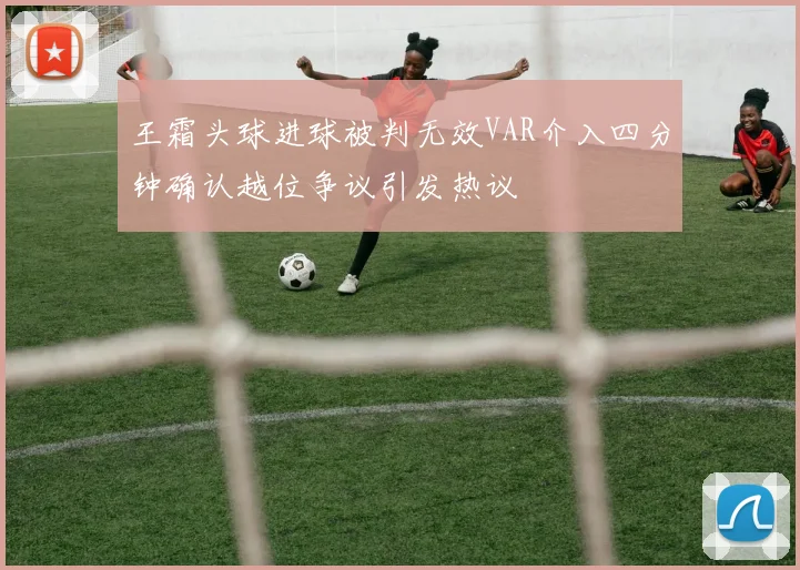 王霜头球进球被判无效VAR介入四分钟确认越位争议引发热议