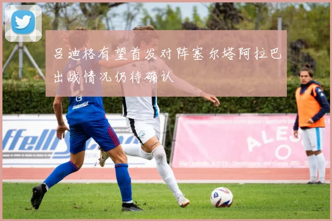 吕迪格有望首发对阵塞尔塔阿拉巴出战情况仍待确认