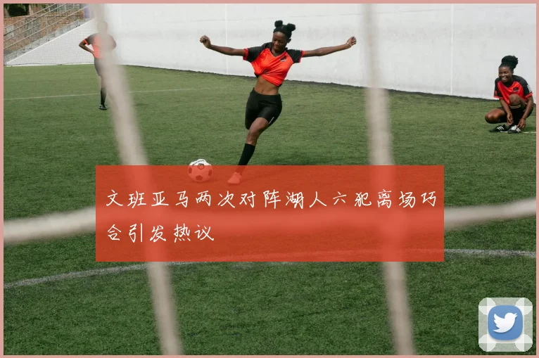 文班亚马两次对阵湖人六犯离场巧合引发热议