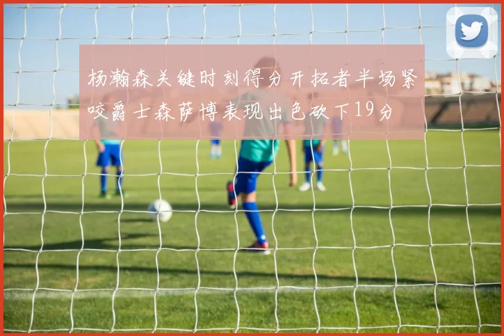 杨瀚森关键时刻得分开拓者半场紧咬爵士森萨博表现出色砍下19分