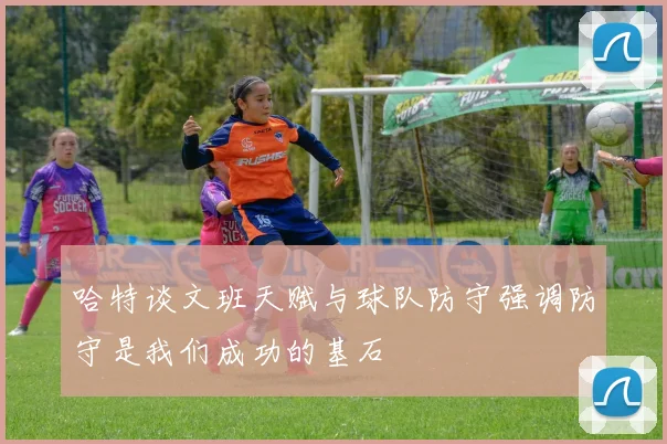 哈特谈文班天赋与球队防守强调防守是我们成功的基石