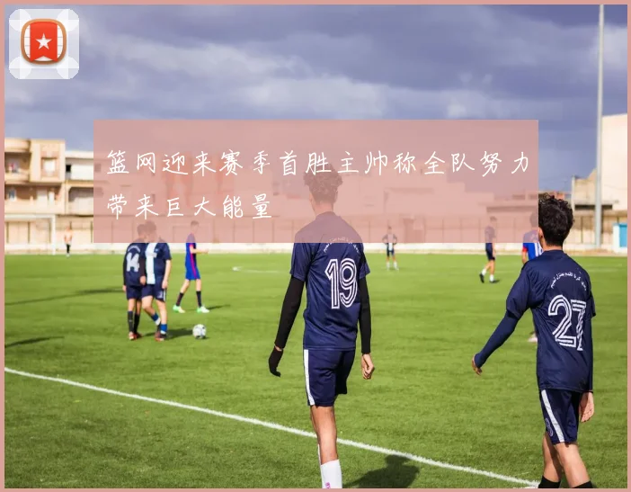 篮网迎来赛季首胜主帅称全队努力带来巨大能量