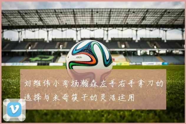 刘维伟小考杨瀚森左手右手拿刀的选择与米奇筷子的灵活运用