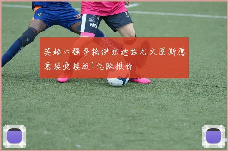 英超六强争抢伊尔迪兹尤文图斯愿意接受接近1亿欧报价