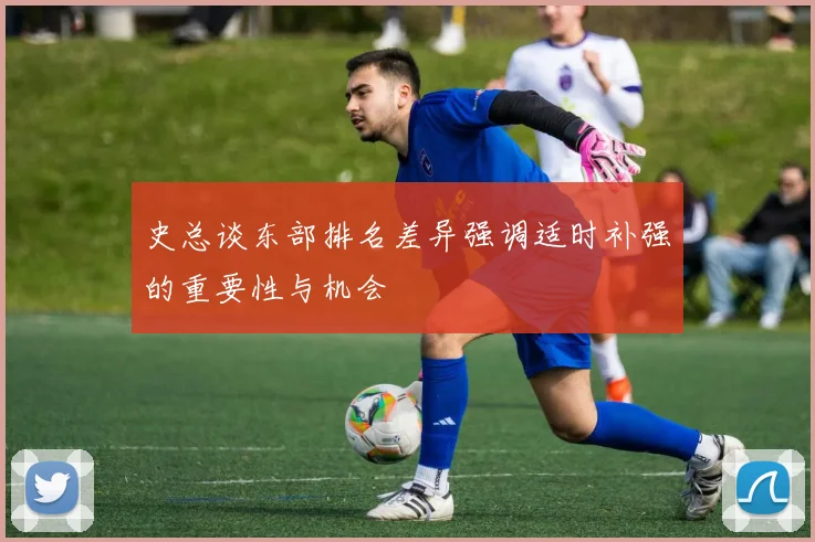 史总谈东部排名差异强调适时补强的重要性与机会