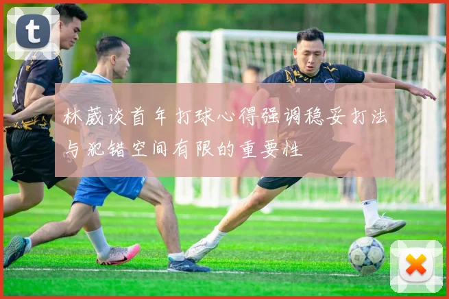 林葳谈首年打球心得强调稳妥打法与犯错空间有限的重要性