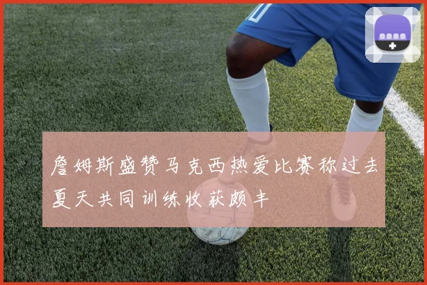 詹姆斯盛赞马克西热爱比赛称过去夏天共同训练收获颇丰
