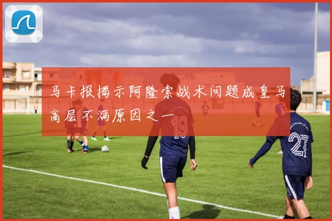 马卡报揭示阿隆索战术问题成皇马高层不满原因之一